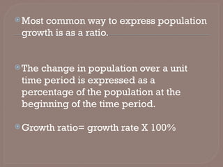 Most common way to express population
growth is as a ratio.
The change in population over a unit
time period is expressed as a
percentage of the population at the
beginning of the time period.
Growth ratio= growth rate X 100%
 