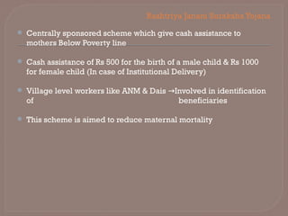 Rashtriya Janani SurakshaYojana
 Centrally sponsored scheme which give cash assistance to
mothers Below Poverty line
 Cash assistance of Rs 500 for the birth of a male child & Rs 1000
for female child (In case of Institutional Delivery)
 Village level workers like ANM & Dais Involved in identification
→
of beneficiaries
 This scheme is aimed to reduce maternal mortality
 