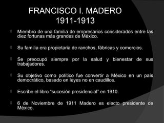 FRANCISCO I. MADERO
1911-1913
 Miembro de una familia de empresarios considerados entre las
diez fortunas más grandes de México.
 Su familia era propietaria de ranchos, fábricas y comercios.
 Se preocupó siempre por la salud y bienestar de sus
trabajadores.
 Su objetivo como político fue convertir a México en un país
democrático, basado en leyes no en caudillos.
 Escribe el libro “sucesión presidencial” en 1910.
 6 de Noviembre de 1911 Madero es electo presidente de
México.
 