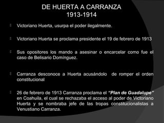 DE HUERTA A CARRANZA
1913-1914
 Victoriano Huerta, usurpa el poder ilegalmente.
 Victoriano Huerta se proclama presidente el 19 de febrero de 1913
 Sus opositores los mando a asesinar o encarcelar como fue el
caso de Belisario Domínguez.
 Carranza desconoce a Huerta acusándolo de romper el orden
constitucional
 26 de febrero de 1913 Carranza proclama el “Plan de Guadalupe”
en Coahuila, el cual se rechazaba el acceso al poder de Victoriano
Huerta y se nombraba jefe de las tropas constitucionalistas a
Venustiano Carranza.
 