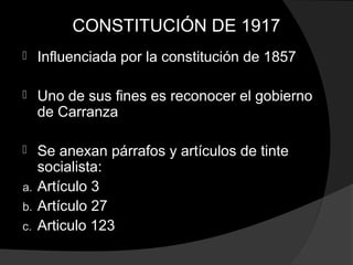 CONSTITUCIÓN DE 1917
 Influenciada por la constitución de 1857
 Uno de sus fines es reconocer el gobierno
de Carranza
 Se anexan párrafos y artículos de tinte
socialista:
a. Artículo 3
b. Artículo 27
c. Articulo 123
 