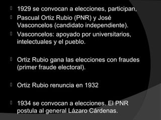  1929 se convocan a elecciones, participan,
 Pascual Ortiz Rubio (PNR) y José
Vasconcelos (candidato independiente).
 Vasconcelos: apoyado por universitarios,
intelectuales y el pueblo.
 Ortiz Rubio gana las elecciones con fraudes
(primer fraude electoral).
 Ortiz Rubio renuncia en 1932
 1934 se convocan a elecciones. El PNR
postula al general Lázaro Cárdenas.
 