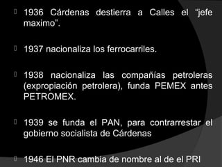  1936 Cárdenas destierra a Calles el “jefe
maximo”.
 1937 nacionaliza los ferrocarriles.
 1938 nacionaliza las compañías petroleras
(expropiación petrolera), funda PEMEX antes
PETROMEX.
 1939 se funda el PAN, para contrarrestar el
gobierno socialista de Cárdenas
 1946 El PNR cambia de nombre al de el PRI
 