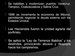  Se habilitan y modernizan puertos: Veracruz,
Tampico, Coatzacoalcos y Salina Cruz.
 1896 se incrementa la economía de México,
permitiendo negociar la deuda externa con los
Estados Unidos.
 Las Haciendas fueron la unidad agraria del
porfiriato.
 Se aplico la “Ley de Terrenos Baldíos” y los
deslindes, provocando abusos y despojos
hacia los campesinos.
 