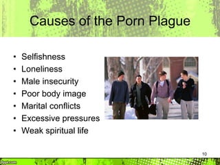 10
Causes of the Porn Plague
• Selfishness
• Loneliness
• Male insecurity
• Poor body image
• Marital conflicts
• Excessive pressures
• Weak spiritual life
 