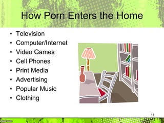 11
How Porn Enters the Home
• Television
• Computer/Internet
• Video Games
• Cell Phones
• Print Media
• Advertising
• Popular Music
• Clothing
 
