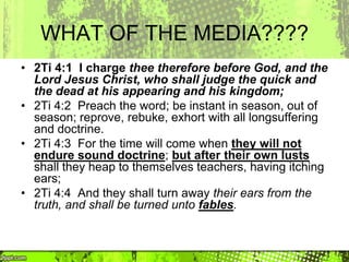 WHAT OF THE MEDIA????
• 2Ti 4:1 I charge thee therefore before God, and the
Lord Jesus Christ, who shall judge the quick and
the dead at his appearing and his kingdom;
• 2Ti 4:2 Preach the word; be instant in season, out of
season; reprove, rebuke, exhort with all longsuffering
and doctrine.
• 2Ti 4:3 For the time will come when they will not
endure sound doctrine; but after their own lusts
shall they heap to themselves teachers, having itching
ears;
• 2Ti 4:4 And they shall turn away their ears from the
truth, and shall be turned unto fables.
 