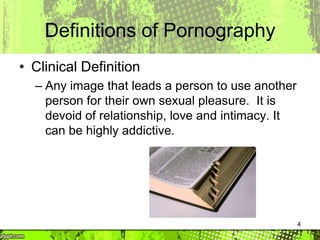 4
Definitions of Pornography
• Clinical Definition
– Any image that leads a person to use another
person for their own sexual pleasure. It is
devoid of relationship, love and intimacy. It
can be highly addictive.
 