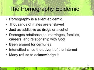 5
The Pornography Epidemic
• Pornography is a silent epidemic
• Thousands of males are enslaved
• Just as addictive as drugs or alcohol
• Damages relationships, marriages, families,
careers, and relationship with God
• Been around for centuries
• Intensified since the advent of the Internet
• Many refuse to acknowledge it
 