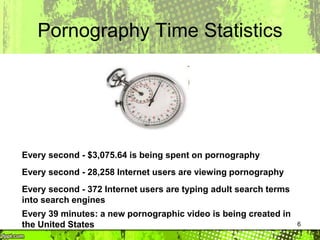 6
Pornography Time Statistics
Every second - $3,075.64 is being spent on pornography
Every second - 28,258 Internet users are viewing pornography
Every second - 372 Internet users are typing adult search terms
into search engines
Every 39 minutes: a new pornographic video is being created in
the United States
 