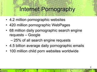 9
Internet Pornography
• 4.2 million pornographic websites
• 420 million pornographic WebPages
• 68 million daily pornographic search engine
requests – Google
– 25% of all search engine requests
• 4.5 billion average daily pornographic emails
• 100 million child porn websites worldwide
 