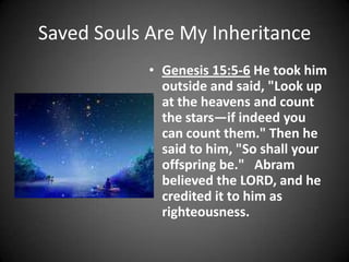 Saved Souls Are My InheritanceGenesis 15:5-6 He took him outside and said, "Look up at the heavens and count the stars—if indeed you can count them." Then he said to him, "So shall your offspring be."   Abram believed the LORD, and he credited it to him as righteousness.