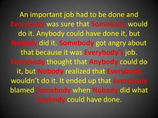 An important job had to be done and Everybody was sure that Somebody would do it. Anybody could have done it, but Nobody did it. Somebody got angry about that because it was Everybody’s job. Everybody thought that Anybody could do it, but Nobody realized that Everybody wouldn’t do it. It ended up that Everybody blamed Somebody when Nobody did what Anybody could have done.