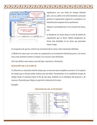 significativa con una fecha de entrega definida
pero, a la vez, debe ser lo suficientemente corta para
permitir el seguimiento regular de su progreso y la
identificación temprana de los problemas.
Algunas recomendaciones en la creación de tareas,
son:
a) Desglosar las tareas hasta el nivel de detalle de
seguimiento que se desee. Deben desglosarse de
forma más detallada en las áreas que presenten
mayor riesgo.
b) Asegurarse de que los criterios de conclusión de las tareas estén claramente definidos.
c) Definir las tareas que son cortas en comparación con la duración total del proyecto. Las tareas
más cortas permiten estimar el tiempo y los recursos más fácilmente.
d) Evitar definir como tareas cosas del tipo vacaciones o formación.
DURACIÓN DE LAS TAREAS
La Duración es el período total de tiempo que es necesario para completar una tarea. Es el espacio
de tiempo que se da para poder realizar una actividad. Normalmente es la cantidad de tiempo de
trabajo desde el comienzo hasta el fin de una tarea, definido en el calendario del proyecto y de
recursos. Recuerde que trabajo no equivale a duración de la tarea.
Ejemplo:
CRONOGRAMA DE ACTIVIDADES
 