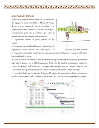 SEGUIMIENTO MANUAL
Registrar el progreso manualmente si los integrantes
del equipo no están conectados a Microsoft Project
Server o a un sistema de correo electrónico, o si
simplemente desea actualizar el archivo de proyecto
personalmente para ver el impacto que tiene la
actualización de una tarea en la programación.
El seguimiento manual se puede realizar de tres
formas:
a) Porcentaje completado del tiempo. Es el método de
seguimiento menos preciso pero más rápido. Los recursos o el líder escriben
el porcentaje completado, entre 0 (no se ha realizado ningún trabajo en la tarea) y 100 (se ha
completado toda la tarea).
b) Horas de trabajo real de toda la tarea. Un método de seguimiento algo más preciso y que requiere
algo más de tiempo. En la tabla Seguimiento de la vista de Gantt de seguimiento, escriba los
valores de Trabajo real de la tarea. Es aconsejable también usar los campos Duración real,
Duración restante, para indicar que aún falta por trabajar e indicar más tiempo pendiente.
c) Horas de trabajo real por período de tiempo El método de seguimiento más preciso pero que
requiere más tiempo. Escriba las horas trabajadas en cada tarea durante cada período de tiempo.
 