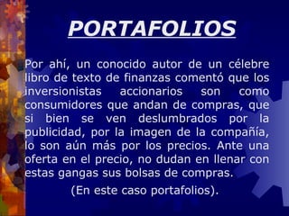 Por ahí, un conocido autor de un célebre libro de texto de finanzas comentó que los inversionistas accionarios son como consumidores que andan de compras, que si bien se ven deslumbrados por la publicidad, por la imagen de la compañía, lo son aún más por los precios. Ante una oferta en el precio, no dudan en llenar con estas gangas sus bolsas de compras. (En este caso portafolios).  PORTAFOLIOS 