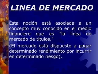 Esta noción está asociada a un concepto muy conocido en el medio financiero que es &quot;la línea de mercado de títulos.&quot; (El mercado está dispuesto a pagar determinado rendimiento por incurrir en determinado riesgo).  LINEA DE MERCADO 