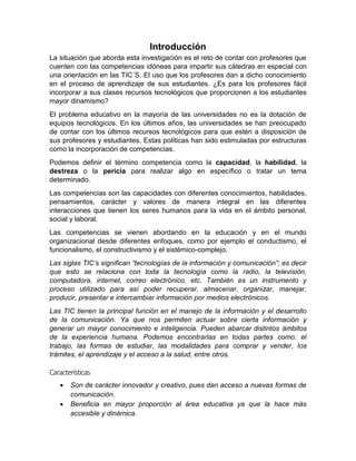 Introducción
La situación que aborda esta investigación es el reto de contar con profesores que
cuenten con las competencias idóneas para impartir sus cátedras en especial con
una orientación en las TIC´S. El uso que los profesores dan a dicho conocimiento
en el proceso de aprendizaje de sus estudiantes. ¿Es para los profesores fácil
incorporar a sus clases recursos tecnológicos que proporcionen a los estudiantes
mayor dinamismo?
El problema educativo en la mayoría de las universidades no es la dotación de
equipos tecnológicos. En los últimos años, las universidades se han preocupado
de contar con los últimos recursos tecnológicos para que estén a disposición de
sus profesores y estudiantes. Estas políticas han sido estimuladas por estructuras
como la incorporación de competencias.
Podemos definir el término competencia como la capacidad, la habilidad, la
destreza o la pericia para realizar algo en específico o tratar un tema
determinado.
Las competencias son las capacidades con diferentes conocimientos, habilidades,
pensamientos, carácter y valores de manera integral en las diferentes
interacciones que tienen los seres humanos para la vida en el ámbito personal,
social y laboral.
Las competencias se vienen abordando en la educación y en el mundo
organizacional desde diferentes enfoques, como por ejemplo el conductismo, el
funcionalismo, el constructivismo y el sistémico-complejo.
Las siglas TIC’s significan “tecnologías de la información y comunicación”; es decir
que esto se relaciona con toda la tecnología como la radio, la televisión,
computadora, internet, correo electrónico, etc. También es un instrumento y
proceso utilizado para así poder recuperar, almacenar, organizar, manejar,
producir, presentar e intercambiar información por medios electrónicos.
Las TIC tienen la principal función en el manejo de la información y el desarrollo
de la comunicación. Ya que nos permiten actuar sobre cierta información y
generar un mayor conocimiento e inteligencia. Pueden abarcar distintos ámbitos
de la experiencia humana. Podemos encontrarlas en todas partes como: el
trabajo, las formas de estudiar, las modalidades para comprar y vender, los
trámites, el aprendizaje y el acceso a la salud, entre otros.
Características
 Son de carácter innovador y creativo, pues dan acceso a nuevas formas de
comunicación.
 Beneficia en mayor proporción al área educativa ya que la hace más
accesible y dinámica.
 