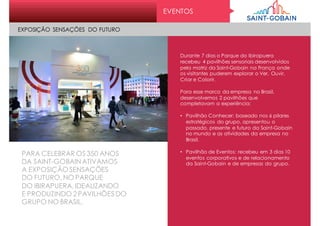 EVENTOS
Durante 7 dias o Parque do Ibirapuera
recebeu 4 pavilhões sensoriais desenvolvidos
pela matriz da Saint-Gobain na França onde
os visitantes puderem explorar o Ver, Ouvir,
Criar e Colorir.
Para esse marco da empresa no Brasil,
desenvolvemos 2 pavilhões que
completavam a experiência:
• Pavilhão Conhecer: baseado nos 6 pilares
estratégicos do grupo, apresentou o
passado, presente e futuro da Saint-Gobain
no mundo e as atividades da empresa no
Brasil.
• Pavilhão de Eventos: recebeu em 3 dias 10
eventos corporativos e de relacionamento
da Saint-Gobain e de empresas do grupo.
PARA CELEBRAR OS 350 ANOS
DA SAINT-GOBAIN ATIVAMOS
A EXPOSIÇÃO SENSAÇÕES
DO FUTURO, NO PARQUE
DO IBIRAPUERA, IDEALIZANDO
E PRODUZINDO 2 PAVILHÕES DO
GRUPO NO BRASIL.
EXPOSIÇÃO SENSAÇÕES DO FUTURO
 