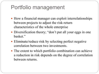 Portfolio management
 How a financial manager can exploit interrelationships
between projects to adjust the risk-return
characteristics of the whole enterprise
 Diversification theory; “don’t put all your eggs in one
basket.”
 Eliminate/reduce risk by selecting perfect negative
correlation between two investments.
 The extent to which portfolio combination can achieve
a reduction in risk depends on the degree of correlation
between returns.
 