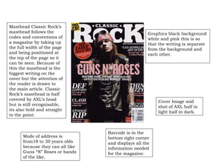 Mode of address is from18 to 30 years olds because they can all like Guns “N” Roses or bands of the like. Graphics black background white and pink this is so that the writing is separate from the background and each other. Cover Image mid shot of AXL half in light half in dark. Barcode is in the bottom right corner and displays all the information needed for the magazine. Masthead Classic Rock’s masthead follows the codes and conventions of a magazine by taking up the full width of the page and being positioned at the top of the page so it can be seen. Because of this the masthead is the biggest writing on the cover but the attention of the reader is drawn to the main article. Classic Rock’s masthead is half covered by AXL’s head but is still recognisable, its also bold and straight to the point. 
