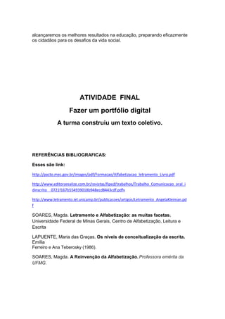 alcançaremos os melhores resultados na educação, preparando eficazmente
os cidadãos para os desafios da vida social.
ATIVIDADE FINAL
Fazer um portfólio digital
A turma construiu um texto coletivo.
REFERÊNCIAS BIBLIOGRAFICAS:
Esses são link:
http://pacto.mec.gov.br/images/pdf/Formacao/Alfabetizacao_letramento_Livro.pdf
http://www.editorarealize.com.br/revistas/fiped/trabalhos/Trabalho_Comunicacao_oral_i
dinscrito__0721f167b554939018b948ecd8443cdf.pdfv
http://www.letramento.iel.unicamp.br/publicacoes/artigos/Letramento_AngelaKleiman.pd
f
SOARES, Magda. Letramento e Alfabetização: as muitas facetas.
Universidade Federal de Minas Gerais, Centro de Alfabetização, Leitura e
Escrita
LAPUENTE, Maria das Graças. Os níveis de conceitualização da escrita.
Emília
Ferreiro e Ana Teberosky (1986).
SOARES, Magda. A Reinvenção da Alfabetização. Professora emérita da
UFMG.
 