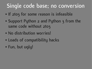 Single code base; no conversion
● If 2to3 for some reason is infeasible
● Support Python 2 and Python 3 from the

  same code without 2to3
● No distribution worries!


● Loads of compatibility hacks


● Fun, but ugly!
 