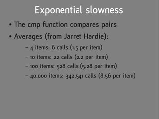 Exponential slowness
● The cmp function compares pairs
● Averages (from Jarret Hardie):


     – 4 items: 6 calls (1.5 per item)
     – 10 items: 22 calls (2.2 per item)
     – 100 items: 528 calls (5.28 per item)
     – 40,000 items: 342,541 calls (8.56 per item)
 