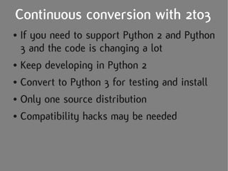 Continuous conversion with 2to3
● If you need to support Python 2 and Python
  3 and the code is changing a lot
● Keep developing in Python 2


● Convert to Python 3 for testing and install


● Only one source distribution


● Compatibility hacks may be needed
 