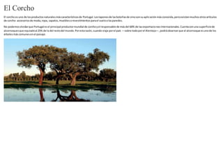El Corcho
El corcho esuno de losproductosnaturalesmáscaracterísticosde Portugal.Lostaponesde lasbotellasde vinosonsuaplicaciónmásconocida,peroexistenmuchosotrosartículos
de corcho: accesoriosde moda,ropa, zapatos,mueblesorevestimientosparael sueloolasparedes.
No podemosolvidarque Portugal esel principal productormundial de corchoyel responsable de másdel 60% de lasexportacionesinternacionales.Cuentaconuna superficiede
alcornoquesque equivaleal 25% de la del restodel mundo.Porestarazón,cuando viaje porel país —sobre todoporel Alentejo—,podráobservarque el alcornoque esunode los
árbolesmáscomunesenel paisaje.
 