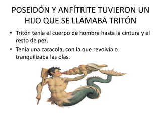 POSEIDÓN Y ANFÍTRITE TUVIERON UN
HIJO QUE SE LLAMABA TRITÓN
• Tritón tenía el cuerpo de hombre hasta la cintura y el
resto de pez.
• Tenía una caracola, con la que revolvía o
tranquilizaba las olas.
 