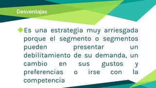 Desventajas
◆Es una estrategia muy arriesgada
porque el segmento o segmentos
pueden presentar un
debilitamiento de su demanda, un
cambio en sus gustos y
preferencias o irse con la
competencia
 