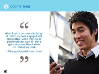 Boomerangs




When I post controversial things,
 it makes me look engaged and
  provocative, and I want to be
  perceived that way. If I don’t
   get a response then I know
      I’ve missed my mark.
 - Ethnography participant, male
 