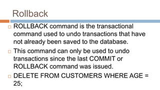 Rollback
 ROLLBACK command is the transactional
command used to undo transactions that have
not already been saved to the database.
 This command can only be used to undo
transactions since the last COMMIT or
ROLLBACK command was issued.
 DELETE FROM CUSTOMERS WHERE AGE =
25;
 