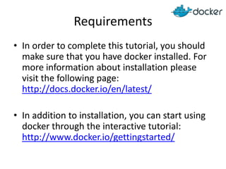 Requirements
• In order to complete this tutorial, you should
make sure that you have docker installed. For
more information about installation please
visit the following page:
http://docs.docker.io/en/latest/
• In addition to installation, you can start using
docker through the interactive tutorial:
http://www.docker.io/gettingstarted/
 