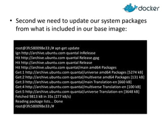 • Second we need to update our system packages
from what is included in our base image:
root@3fc580098e33:/# apt-get update
Ign http://archive.ubuntu.com quantal InRelease
Hit http://archive.ubuntu.com quantal Release.gpg
Hit http://archive.ubuntu.com quantal Release
Hit http://archive.ubuntu.com quantal/main amd64 Packages
Get:1 http://archive.ubuntu.com quantal/universe amd64 Packages [5274 kB]
Get:2 http://archive.ubuntu.com quantal/multiverse amd64 Packages [131 kB]
Get:3 http://archive.ubuntu.com quantal/main Translation-en [660 kB]
Get:4 http://archive.ubuntu.com quantal/multiverse Translation-en [100 kB]
Get:5 http://archive.ubuntu.com quantal/universe Translation-en [3648 kB]
Fetched 9813 kB in 35s (277 kB/s)
Reading package lists... Done
root@3fc580098e33:/#
 