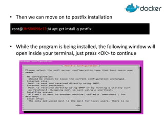 • Then we can move on to postfix installation
• While the program is being installed, the following window will
open inside your terminal, just press <OK> to continue
root@3fc580098e33:/# apt-get install -y postfix
 