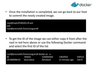• Once the installation is completed, we can go back to our host
to commit the newly created image.
• To get the ID of the image we can either copy it from after the
root in red here above or use the following Docker command
and select the first ID of the list
root@5adc2f590393:/# exit
exit
root@precise64:/home/vagrant#
root@precise64:/home/vagrant# docker ps -a
ID IMAGE COMMAND CREATED STATUS
3fc580098e33 base:latest /bin/bash 11 minutes ago Exit 0
 