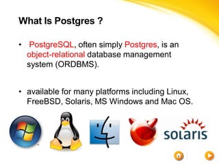 What Is Postgres ?

• PostgreSQL, often simply Postgres, is an
  object-relational database management
  system (ORDBMS).


• available for many platforms including Linux,
  FreeBSD, Solaris, MS Windows and Mac OS.
 