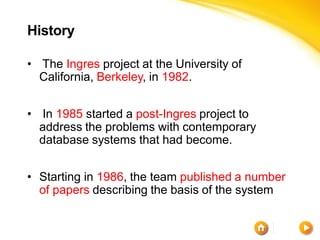 History

• The Ingres project at the University of
  California, Berkeley, in 1982.


• In 1985 started a post-Ingres project to
  address the problems with contemporary
  database systems that had become.


• Starting in 1986, the team published a number
  of papers describing the basis of the system
 