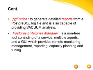 Cont.

• pgFouine : to generate detailed reports from a
  PostgreSQL log file and is also capable of
  providing VACUUM analysis.
• Postgres Enterprise Manager : is a non-free
  tool consisting of a service, multiple agents,
  and a GUI which provides remote monitoring,
  management, reporting, capacity planning and
  tuning.
 