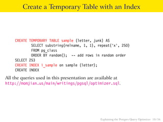 Create a Temporary Table with an Index 
CREATE TEMPORARY TABLE sample (letter, junk) AS 
SELECT substring(relname, 1, 1), repeat(’x’, 250) 
FROM pg_class 
ORDER BY random(); -- add rows in random order 
SELECT 253 
CREATE INDEX i_sample on sample (letter); 
CREATE INDEX 
All the queries used in this presentation are available at 
http://momjian.us/main/writings/pgsql/optimizer.sql. 
Explaining the Postgres Query Optimizer 10 / 56 
 