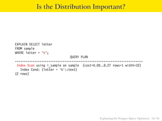 Is the Distribution Important? 
EXPLAIN SELECT letter 
FROM sample 
WHERE letter = ’k’; 
QUERY PLAN 
------------------------------------------------------------------------ 
Index Scan using i_sample on sample (cost=0.00..8.27 rows=1 width=32) 
Index Cond: (letter = ’k’::text) 
(2 rows) 
Explaining the Postgres Query Optimizer 16 / 56 
 