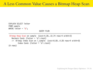 A Less Common Value Causes a Bitmap Heap Scan 
EXPLAIN SELECT letter 
FROM sample 
WHERE letter = ’d’; 
QUERY PLAN 
----------------------------------------------------------------------- 
Bitmap Heap Scan on sample (cost=4.28..12.74 rows=4 width=2) 
Recheck Cond: (letter = ’d’::text) 
-> Bitmap Index Scan on i_sample (cost=0.00..4.28 rows=4 width=0) 
Index Cond: (letter = ’d’::text) 
(4 rows) 
Explaining the Postgres Query Optimizer 19 / 56 
 