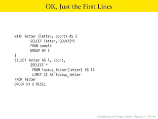 OK, Just the First Lines 
WITH letter (letter, count) AS ( 
SELECT letter, COUNT(*) 
FROM sample 
GROUP BY 1 
) 
SELECT letter AS l, count, 
(SELECT * 
FROM lookup_letter(letter) AS l2 
LIMIT 1) AS lookup_letter 
FROM letter 
ORDER BY 2 DESC; 
Explaining the Postgres Query Optimizer 24 / 56 
 
