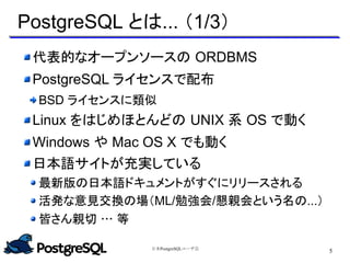 日本PostgreSQLユーザ会
5
PostgreSQL とは... （1/3）
代表的なオープンソースの ORDBMS
PostgreSQL ライセンスで配布
BSD ライセンスに類似
Linux をはじめほとんどの UNIX 系 OS で動く
Windows や Mac OS X でも動く
日本語サイトが充実している
最新版の日本語ドキュメントがすぐにリリースされる
活発な意見交換の場（ML/勉強会/懇親会という名の...）
皆さん親切 … 等
 