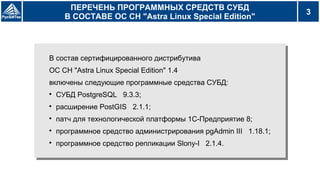 ПЕРЕЧЕНЬ ПРОГРАММНЫХ СРЕДСТВ СУБД
В СОСТАВЕ ОС СН "Astra Linux Special Edition"
3
В состав сертифицированного дистрибутива
ОС СН "Astra Linux Special Edition" 1.4
включены следующие программные средства СУБД:

СУБД PostgreSQL 9.3.3;

расширение PostGIS 2.1.1;

патч для технологической платформы 1С-Предприятие 8;

программное средство администрирования pgAdmin III 1.18.1;

программное средство репликации Slony-I 2.1.4.
В состав сертифицированного дистрибутива
ОС СН "Astra Linux Special Edition" 1.4
включены следующие программные средства СУБД:

СУБД PostgreSQL 9.3.3;

расширение PostGIS 2.1.1;

патч для технологической платформы 1С-Предприятие 8;

программное средство администрирования pgAdmin III 1.18.1;

программное средство репликации Slony-I 2.1.4.
 