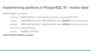 Implementing partitions in PostgreSQL 10 - master table
CREATE TABLE transactions (
sequence BIGINT DEFAULT nextval('global_sequence'::regclass) NOT NULL,
created TIMESTAMP WITHOUT TIME ZONE NOT NULL DEFAULT clock_timestamp(),
updated TIMESTAMP WITHOUT TIME ZONE NOT NULL DEFAULT clock_timestamp(),
account_id UUID NOT NULL,
amount NUMERIC NOT NULL
) PARTITION BY RANGE (created);
 