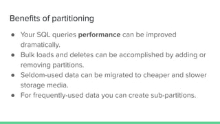 Beneﬁts of partitioning
● Your SQL queries performance can be improved
dramatically.
● Bulk loads and deletes can be accomplished by adding or
removing partitions.
● Seldom-used data can be migrated to cheaper and slower
storage media.
● For frequently-used data you can create sub-partitions.
 