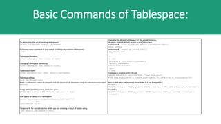 Basic Commands of Tablespace:
To determine the set of existing tablespaces:
select oid,spcname from pg_tablespace;
Following meta-command is also useful for listing the existing tablespaces:
db+
Tablespace Rename:
alter tablespace tbs1 rename to tbs3;
Changing Tablespace ownership:
alter tablespace tbs1 owner to scott;
Tablespace reset:
alter tablepace tbs1 reset default_tablespace;
Tablespace Drop:
drop tablespace tbs1;
Note: A tablespace cannot be dropped until all objects in all databases using the tablespace have been
removed.
Assign default tablespace to particular user:
ALTER ROLE someuser SET default_tablespace = tbs1;
Disk space occupied by a tablespace:
select pg_size_pretty(pg_tablespace_size('tbs1'));
(or)
/u02/tbs1/du -c -h
Temporarily for current session while you are creating a batch of tables using
SET default_tablespace = tbs2;
Changing the default tablespace for the whole instance:
all newly created objects go into a new tablespace.
postgres=# alter system set default_tablespace='tbs3';
ALTER SYSTEM
postgres=# select pg_reload_conf();
pg_reload_conf
----------------
t
(1 row)
postgres=# show default_tablespace ;
default_tablespace
--------------------
tbs3
(1 row)
Tablespace creation with I/O cost:
CREATE TABLESPACE tbs3 LOCATION '/some_disk_mount'
WITH (seq_page_cost=0.5, random_page_cost=0.75, effective_io_concurrency=10);
How to find what tablespace a table/index is in on PostgreSQL?
For table:
SELECT tablespace FROM pg_tables WHERE tablename = 't1' AND schemaname = 'schema1';
For index:
SELECT tablespace FROM pg_indexes WHERE indexname = 't1_index' AND schemaname =
'schema1';
 